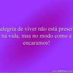 A alegria de viver não está presente na vida, mas no modo como a encaramos!