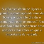 A vida está cheia de lições e, quando a gente aprende uma das boas, por que não dividir o aprendizado com os outros? Estas frases são para fazer pensar novas atitudes e dar valor ao que é importante de verdade.