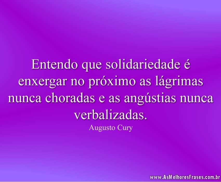 Entendo que solidariedade é enxergar no próximo as lágrimas nunca choradas e as angústias nunca verbalizadas.