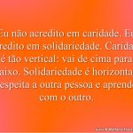Eu não acredito em caridade. Eu acredito em solidariedade. Caridade é tão vertical: vai de cima para baixo. Solidariedade é horizontal: respeita a outra pessoa e aprende com o outro.