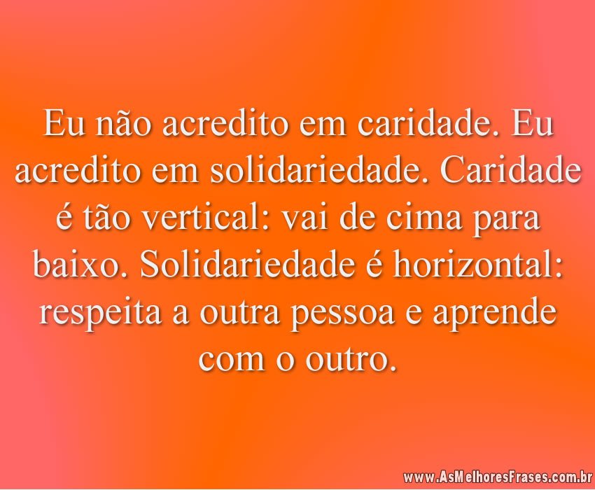 Eu não acredito em caridade. Eu acredito em solidariedade. Caridade é tão vertical: vai de cima para baixo. Solidariedade é horizontal: respeita a outra pessoa e aprende com o outro.