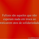 Felizes são aqueles que não esperam nada em troca ao praticarem atos de solidariedade.