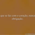 O que se faz com o coração, nunca é obrigação.