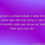 Praticar a solidariedade é uma forma de amor que não tem preço e não há no mundo nada que possa ser mais belo que esse ato.