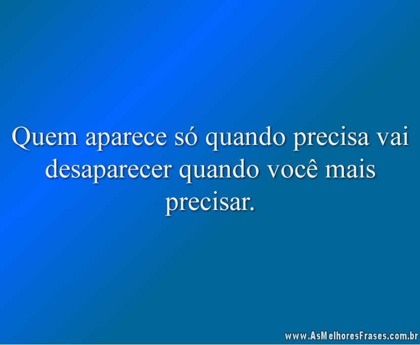 Quem aparece só quando precisa vai desaparecer quando você mais precisar.