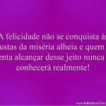 A felicidade não se conquista às custas da miséria alheia e quem a tenta alcançar desse jeito nunca a conhecerá realmente!