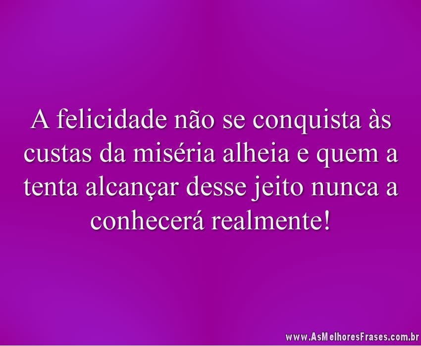 A felicidade não se conquista às custas da miséria alheia e quem a tenta alcançar desse jeito nunca a conhecerá realmente!