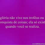 A glória não vive nos troféus ou na conquista de coisas; ela só existe quando você se realiza.