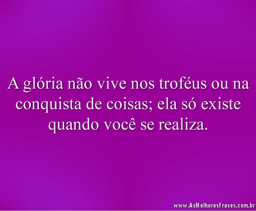 A glória não vive nos troféus ou na conquista de coisas; ela só existe quando você se realiza.