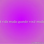 A vida muda quando você muda.