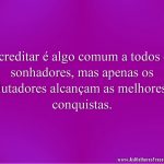 Acreditar é algo comum a todos os sonhadores, mas apenas os lutadores alcançam as melhores conquistas.