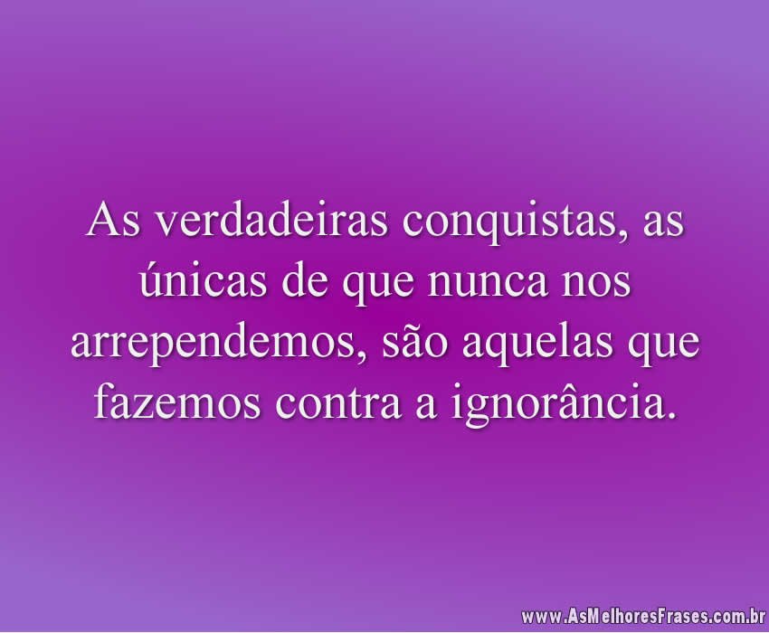 As verdadeiras conquistas, as únicas de que nunca nos arrependemos, são aquelas que fazemos contra a ignorância.