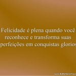 Felicidade é plena quando você reconhece e transforma suas imperfeições em conquistas gloriosas