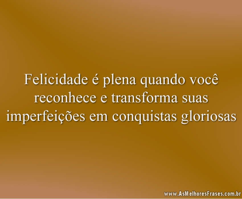 Felicidade é plena quando você reconhece e transforma suas imperfeições em conquistas gloriosas