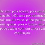 Não ame pela beleza, pois um dia ela acaba. Não ame por admiração, pois um dia você se decepciona. Ame apenas, pois o tempo nunca pode acabar com um amor sem explicação.