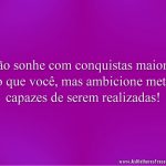 Não sonhe com conquistas maiores do que você, mas ambicione metas capazes de serem realizadas!