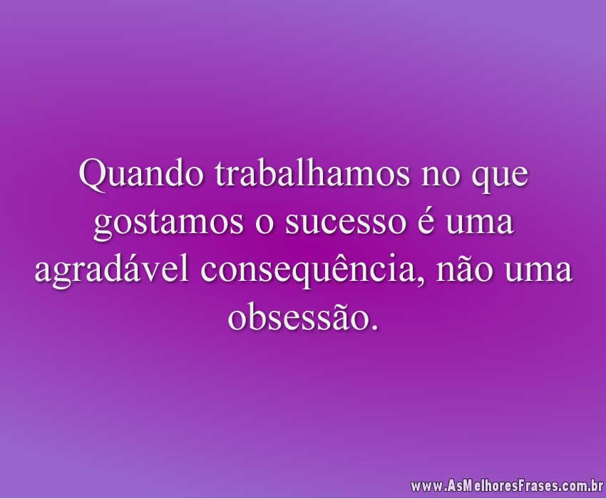Quando trabalhamos no que gostamos o sucesso é uma agradável consequência, não uma obsessão.