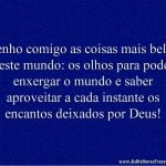 Tenho comigo as coisas mais belas deste mundo: os olhos para poder enxergar o mundo e saber aproveitar a cada instante os encantos deixados por Deus!