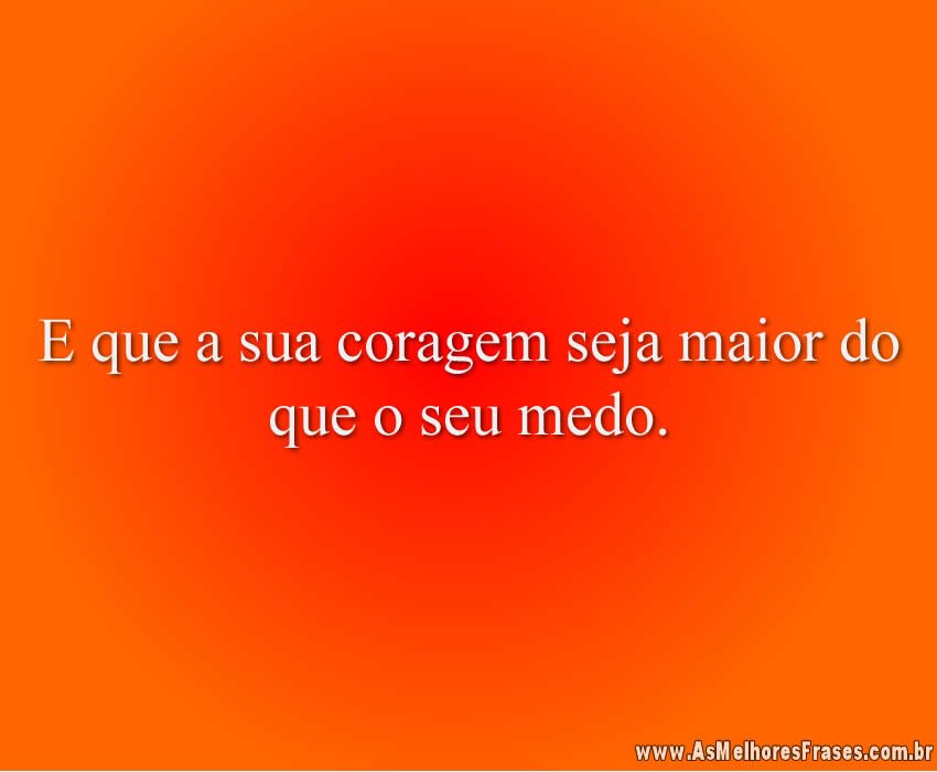 E que a sua coragem seja maior do que o seu medo.