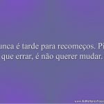 Nunca é tarde para recomeços. Pior que errar, é não querer mudar.