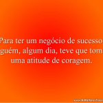 Para ter um negócio de sucesso, alguém, algum dia, teve que tomar uma atitude de coragem.