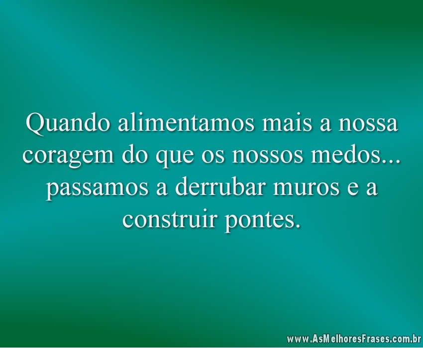 Quando alimentamos mais a nossa coragem do que os nossos medos... passamos a derrubar muros e a construir pontes.
