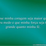 Que minha coragem seja maior que meu medo e que minha força seja tão grande quanto minha fé.