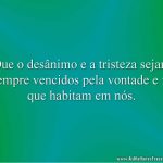 Que o desânimo e a tristeza sejam sempre vencidos pela vontade e fé que habitam em nós.