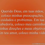 Querido Deus, em tuas mãos, coloco minhas preocupações, cuidados e problemas. Em tua sabedoria, coloco meu caminho, minhas direções e meus objetivos. Em teu amor, coloco minha vida