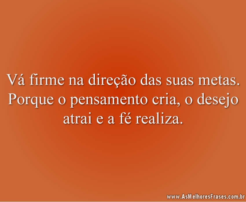 Vá firme na direção das suas metas. Porque o pensamento cria, o desejo atrai e a fé realiza.