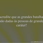 Acredite que as grandes batalhas são dadas às pessoas de grande caráter!