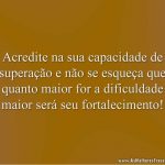 Acredite na sua capacidade de superação e não se esqueça que quanto maior for a dificuldade maior será seu fortalecimento!