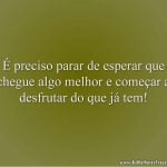 É preciso parar de esperar que chegue algo melhor e começar a desfrutar do que já tem!