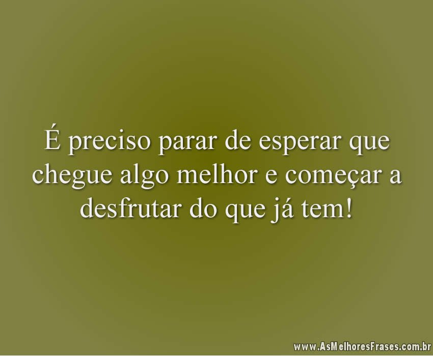 É preciso parar de esperar que chegue algo melhor e começar a desfrutar do que já tem!
