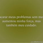 Encarar meus problemas sem medo aumentou minha força, mas também meu cuidado.