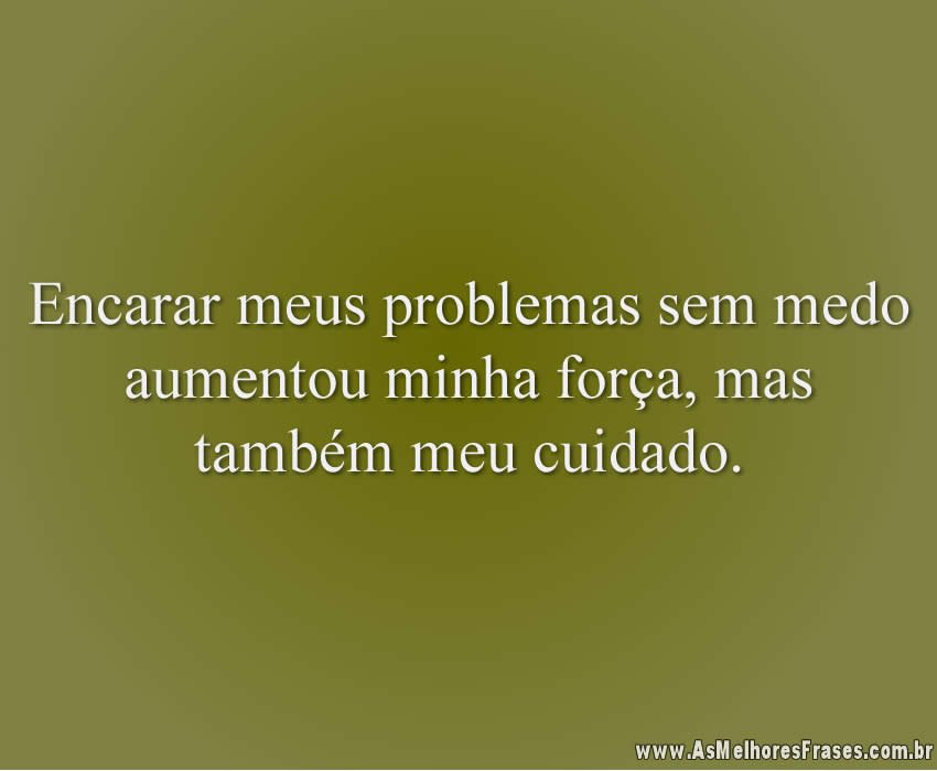 Encarar meus problemas sem medo aumentou minha força, mas também meu cuidado.