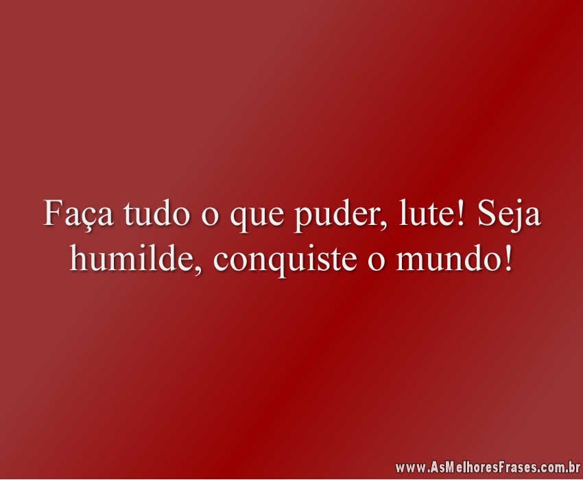 Faça tudo o que puder, lute! Seja humilde, conquiste o mundo!