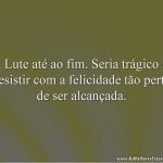 Lute até ao fim. Seria trágico desistir com a felicidade tão perto de ser alcançada.