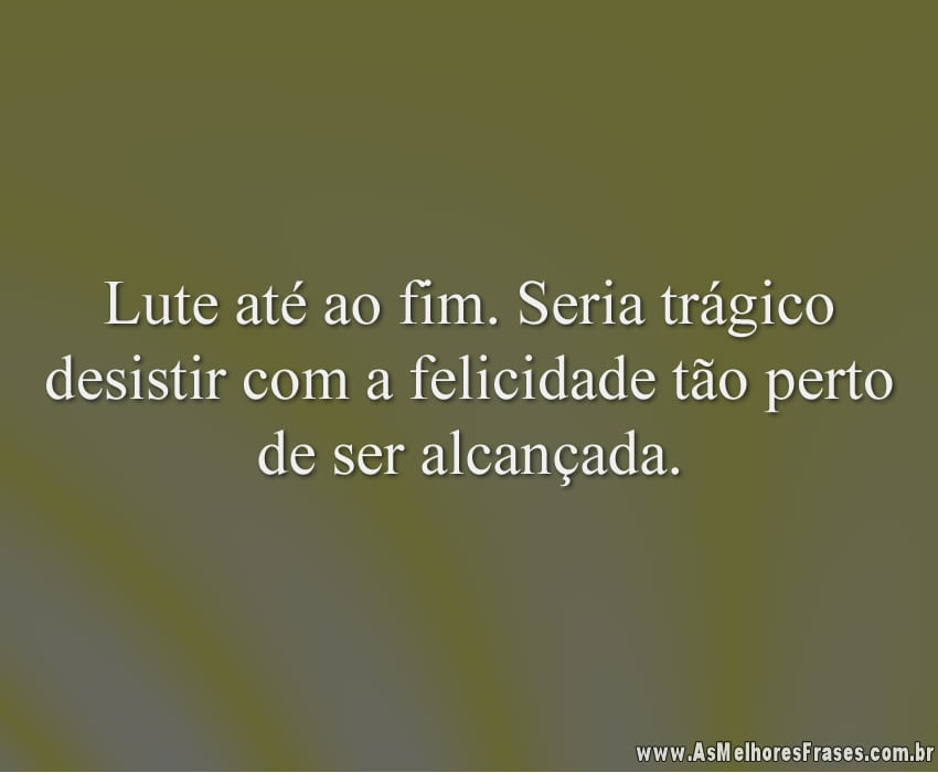 Lute até ao fim. Seria trágico desistir com a felicidade tão perto de ser alcançada.