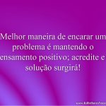 Melhor maneira de encarar um problema é mantendo o pensamento positivo; acredite e a solução surgirá!