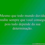 Mesmo que todo mundo duvide acredite sempre que você consegue, pois tudo depende da sua determinação.