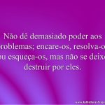 Não dê demasiado poder aos problemas; encare-os, resolva-os ou esqueça-os, mas não se deixe destruir por eles.