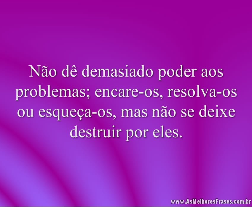 Não dê demasiado poder aos problemas; encare-os, resolva-os ou esqueça-os, mas não se deixe destruir por eles.