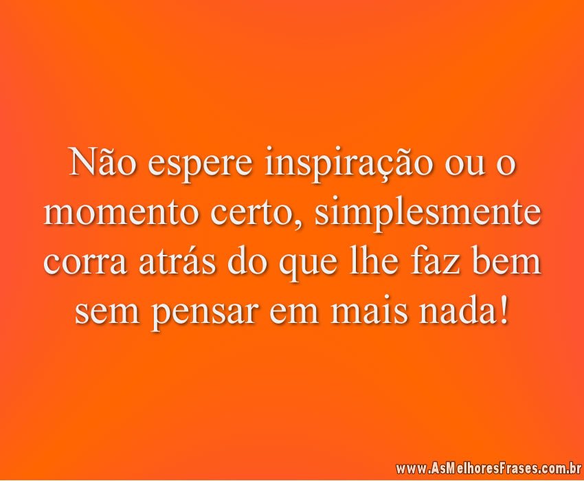 Não espere inspiração ou o momento certo, simplesmente corra atrás do que lhe faz bem sem pensar em mais nada!