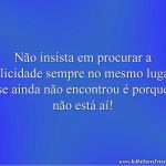Não insista em procurar a felicidade sempre no mesmo lugar, se ainda não encontrou é porque não está aí!