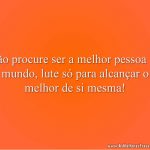 Não procure ser a melhor pessoa do mundo, lute só para alcançar o melhor de si mesma!