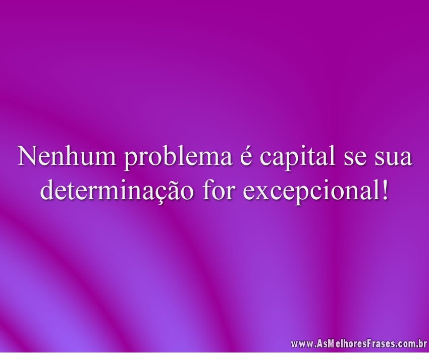 Nenhum problema é capital se sua determinação for excepcional!