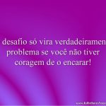 O desafio só vira verdadeiramente problema se você não tiver coragem de o encarar!