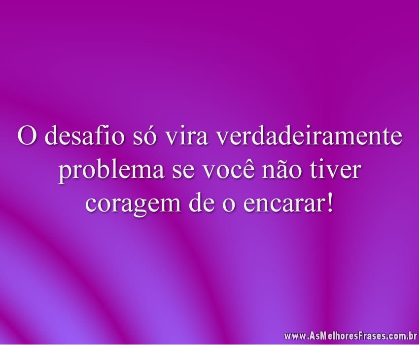 O desafio só vira verdadeiramente problema se você não tiver coragem de o encarar!