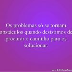 Os problemas só se tornam obstáculos quando desistimos de procurar o caminho para os solucionar.